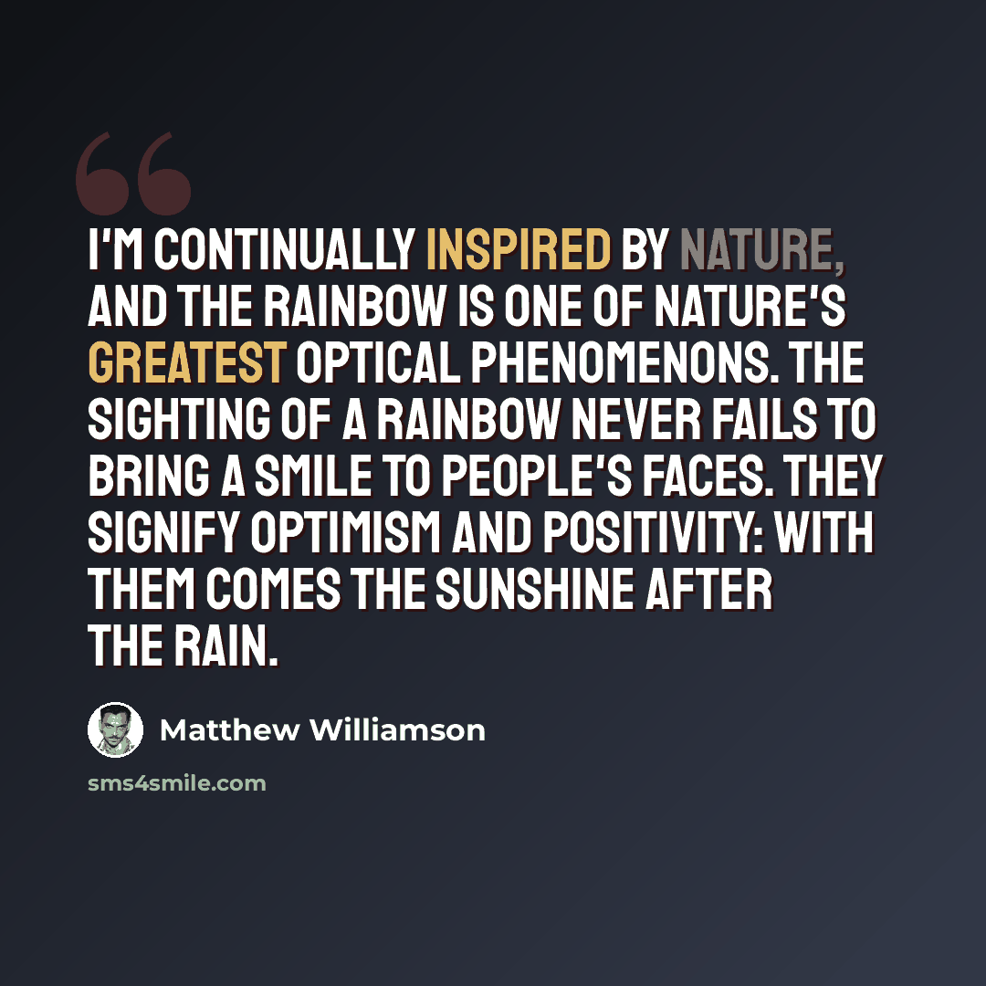 “I'm continually inspired by nature, and the rainbow is one of nature's greatest optical phenomenons. The sighting of a rainbow never fails to bring a smile to people's faces. They signify optimism and positivity: with them comes the sunshine after the rain.” quote by Matthew Williamson