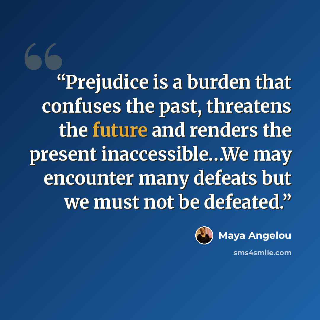 “Prejudice is a burden that confuses the past, threatens the future and renders the present inaccessible…We may encounter many defeats but we must not be defeated.” quote by Maya Angelou