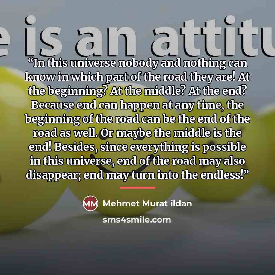 “In this universe nobody and nothing can know in which part of the road they are! At the beginning? At the middle? At the end? Because end can happen at any time, the beginning of the road can be the end of the road as well. Or maybe the middle is the end! Besides, since everything is possible in…” quote by Mehmet Murat ildan