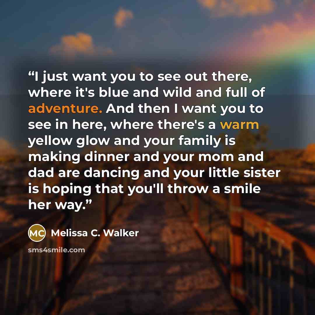 “I just want you to see out there, where it's blue and wild and full of adventure. And then I want you to see in here, where there's a warm yellow glow and your family is making dinner and your mom and dad are dancing and your little sister is hoping that you'll throw a smile her way.” quote by Melissa C. Walker