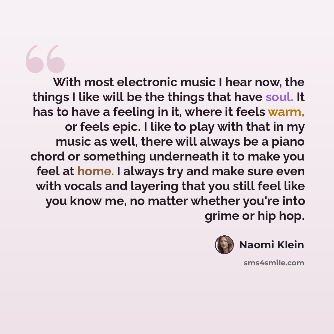“With most electronic music I hear now, the things I like will be the things that have soul. It has to have a feeling in it, where it feels warm, or feels epic. I like to play with that in my music as well, there will always be a piano chord or something underneath it to make you feel at home. I…” quote by Naomi Klein