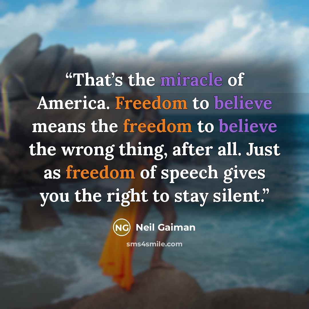 “That’s the miracle of America. Freedom to believe means the freedom to believe the wrong thing, after all. Just as freedom of speech gives you the right to stay silent.” quote by Neil Gaiman