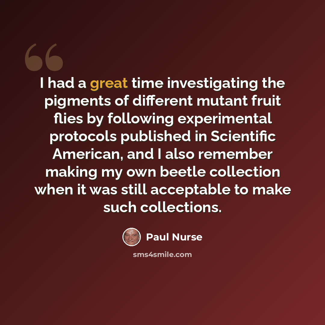“I had a great time investigating the pigments of different mutant fruit flies by following experimental protocols published in Scientific American, and I also remember making my own beetle collection when it was still acceptable to make such collections.” quote by Paul Nurse