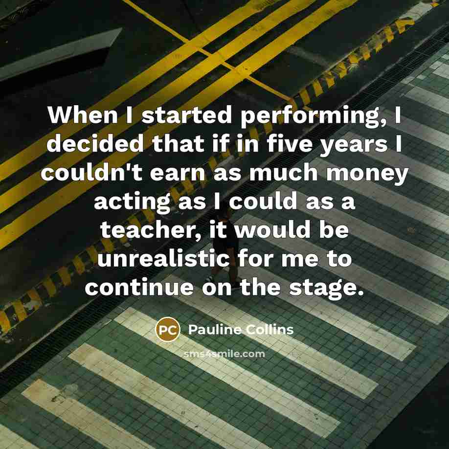 “When I started performing, I decided that if in five years I couldn't earn as much money acting as I could as a teacher, it would be unrealistic for me to continue on the stage.” quote by Pauline Collins
