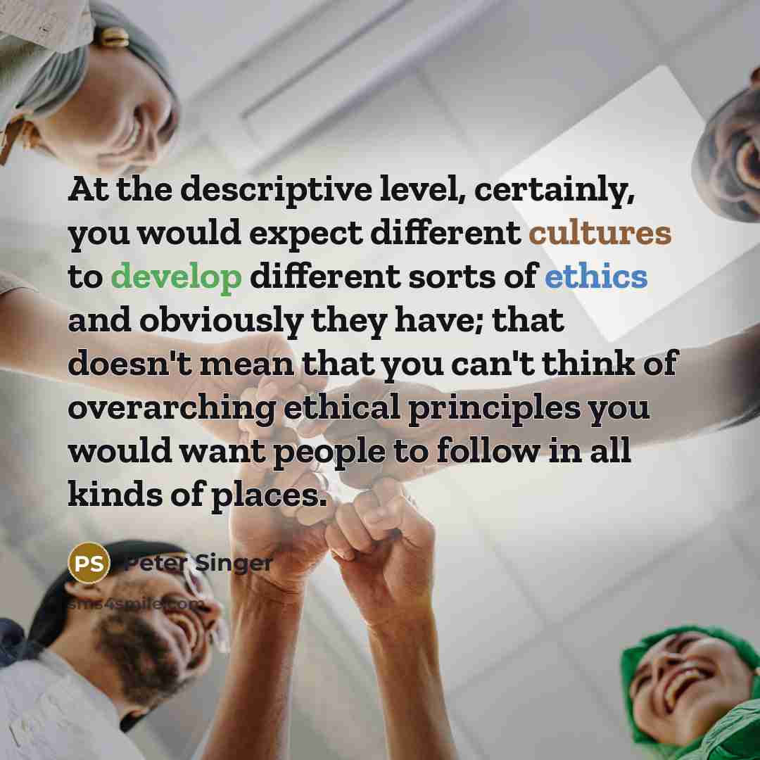 “At the descriptive level, certainly, you would expect different cultures to develop different sorts of ethics and obviously they have; that doesn't mean that you can't think of overarching ethical principles you would want people to follow in all kinds of places.” quote by Peter Singer