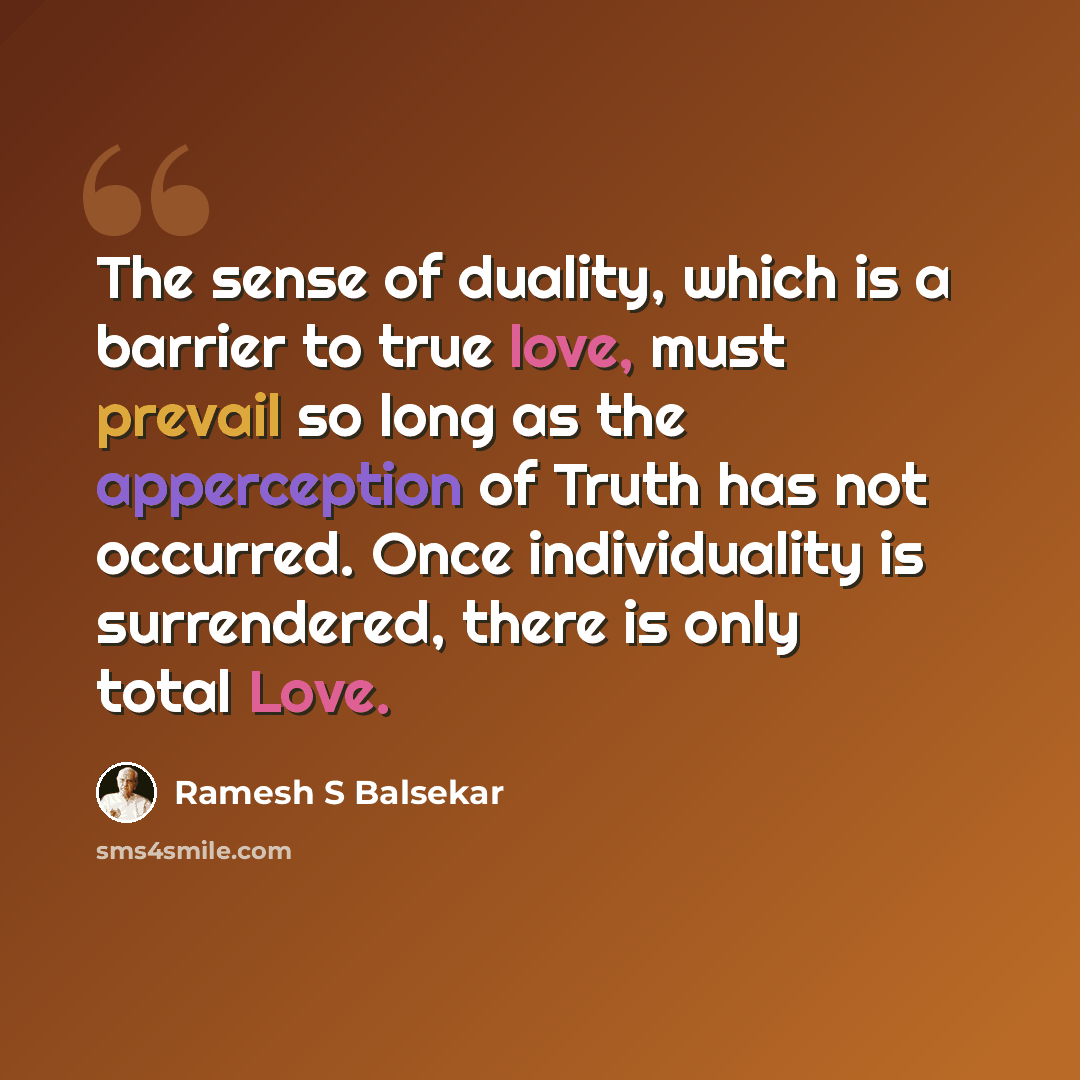 “The sense of duality, which is a barrier to true love, must prevail so long as the apperception of Truth has not occurred. Once individuality is surrendered, there is only total Love.” quote by Ramesh S Balsekar