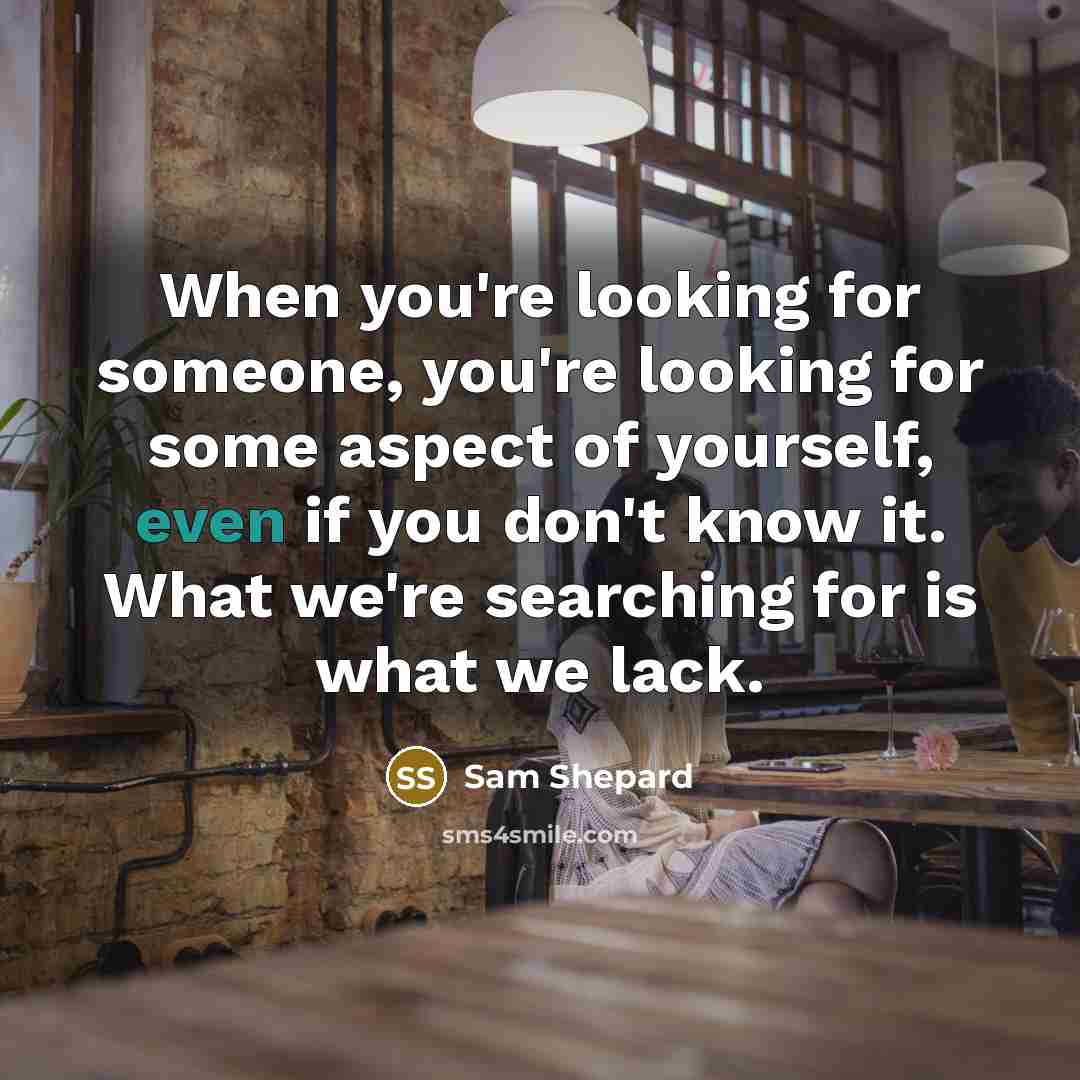 “When you're looking for someone, you're looking for some aspect of yourself, even if you don't know it. What we're searching for is what we lack.” quote by Sam Shepard