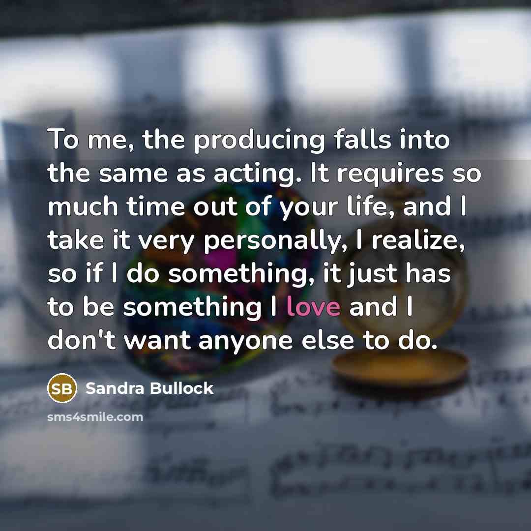 “To me, the producing falls into the same as acting. It requires so much time out of your life, and I take it very personally, I realize, so if I do something, it just has to be something I love and I don't want anyone else to do.” quote by Sandra Bullock