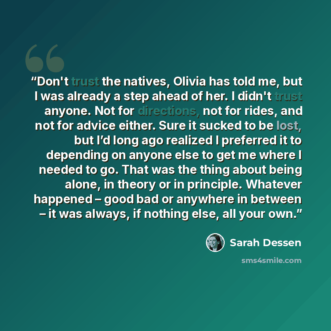 “Don't trust the natives, Olivia has told me, but I was already a step ahead of her. I didn't trust anyone. Not for directions, not for rides, and not for advice either. Sure it sucked to be lost, but I’d long ago realized I preferred it to depending on anyone else to get me where I needed to go…” quote by Sarah Dessen