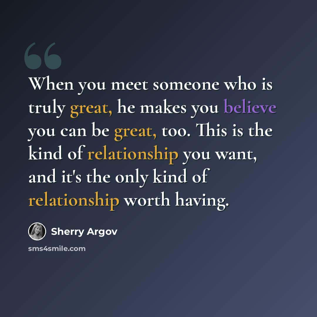 “When you meet someone who is truly great, he makes you believe you can be great, too. This is the kind of relationship you want, and it's the only kind of relationship worth having.” quote by Sherry Argov