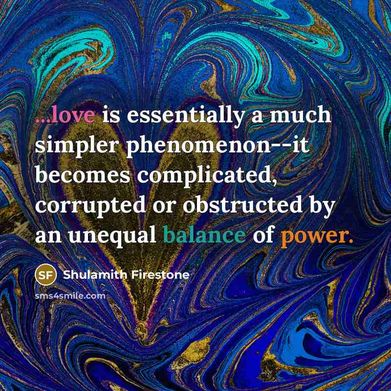 “...love is essentially a much simpler phenomenon--it becomes complicated, corrupted or obstructed by an unequal balance of power.” quote by Shulamith Firestone