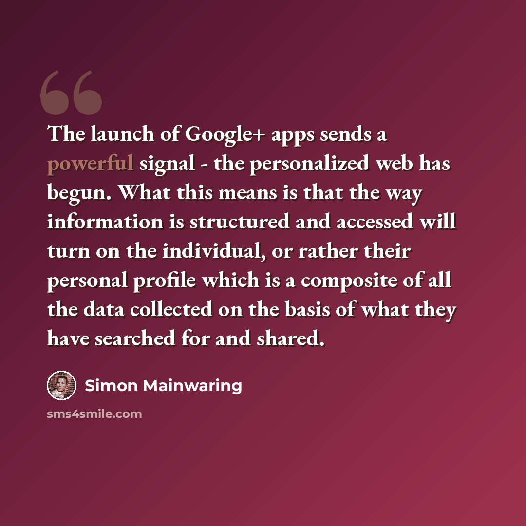 “The launch of Google+ apps sends a powerful signal - the personalized web has begun. What this means is that the way information is structured and accessed will turn on the individual, or rather their personal profile which is a composite of all the data collected on the basis of what they have…” quote by Simon Mainwaring