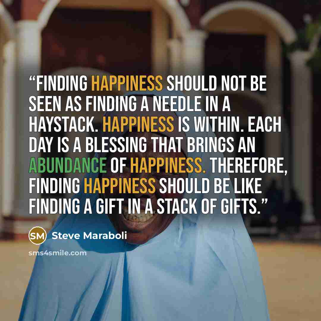“Finding happiness should not be seen as finding a needle in a haystack. Happiness is within. Each day is a blessing that brings an abundance of happiness. Therefore, finding happiness should be like finding a gift in a stack of gifts.” quote by Steve Maraboli