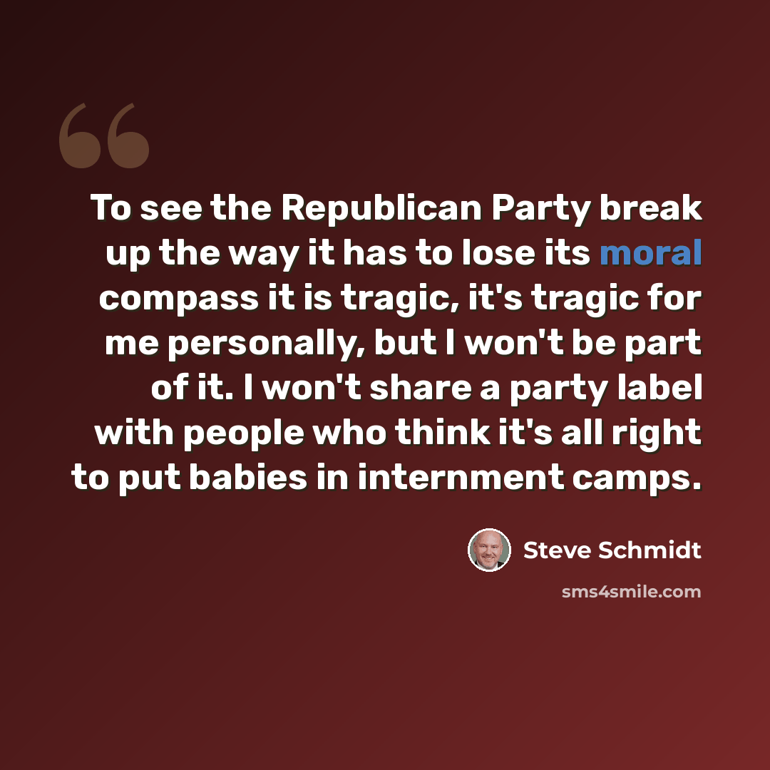“To see the Republican Party break up the way it has to lose its moral compass it is tragic, it's tragic for me personally, but I won't be part of it. I won't share a party label with people who think it's all right to put babies in internment camps.” quote by Steve Schmidt