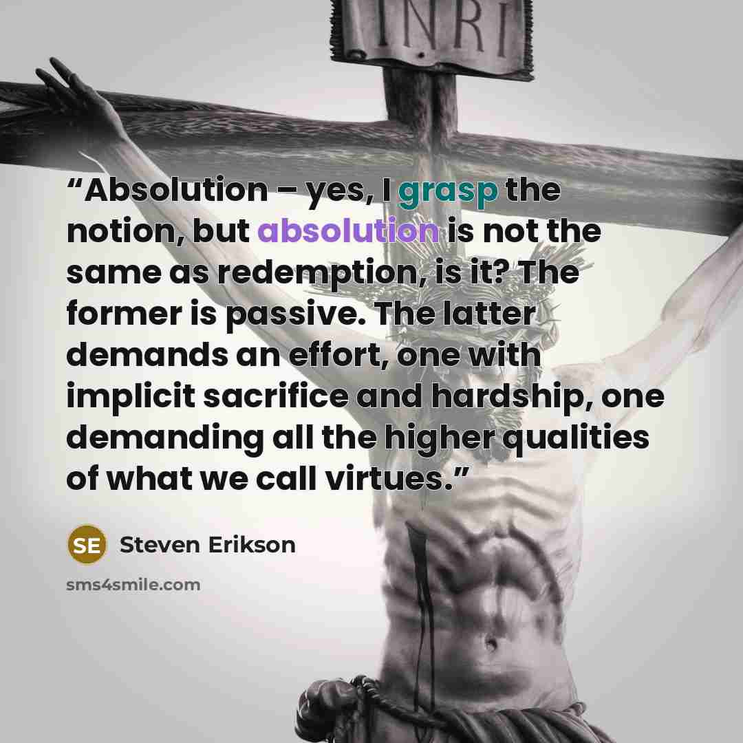 “Absolution – yes, I grasp the notion, but absolution is not the same as redemption, is it? The former is passive. The latter demands an effort, one with implicit sacrifice and hardship, one demanding all the higher qualities of what we call virtues.” quote by Steven Erikson