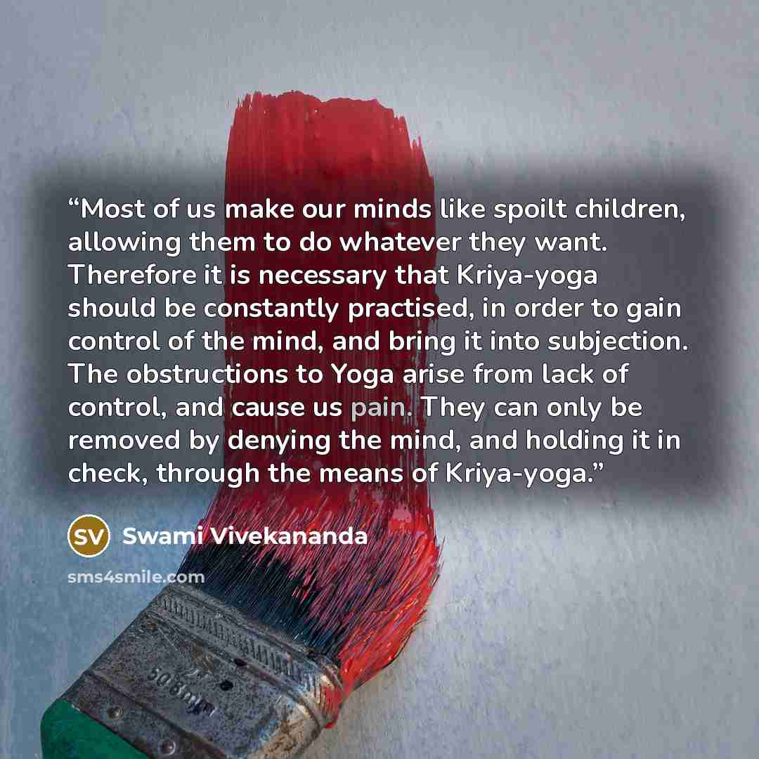 “Most of us make our minds like spoilt children, allowing them to do whatever they want. Therefore it is necessary that Kriya-yoga should be constantly practised, in order to gain control of the mind, and bring it into subjection. The obstructions to Yoga arise from lack of control, and cause us…” quote by Swami Vivekananda