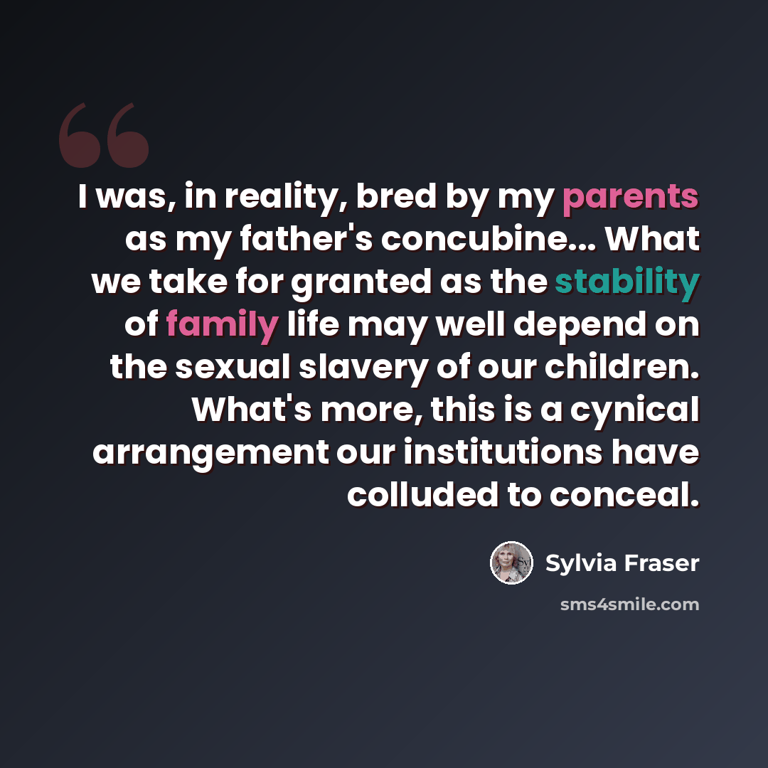 “I was, in reality, bred by my parents as my father's concubine... What we take for granted as the stability of family life may well depend on the sexual slavery of our children. What's more, this is a cynical arrangement our institutions have colluded to conceal.” quote by Sylvia Fraser