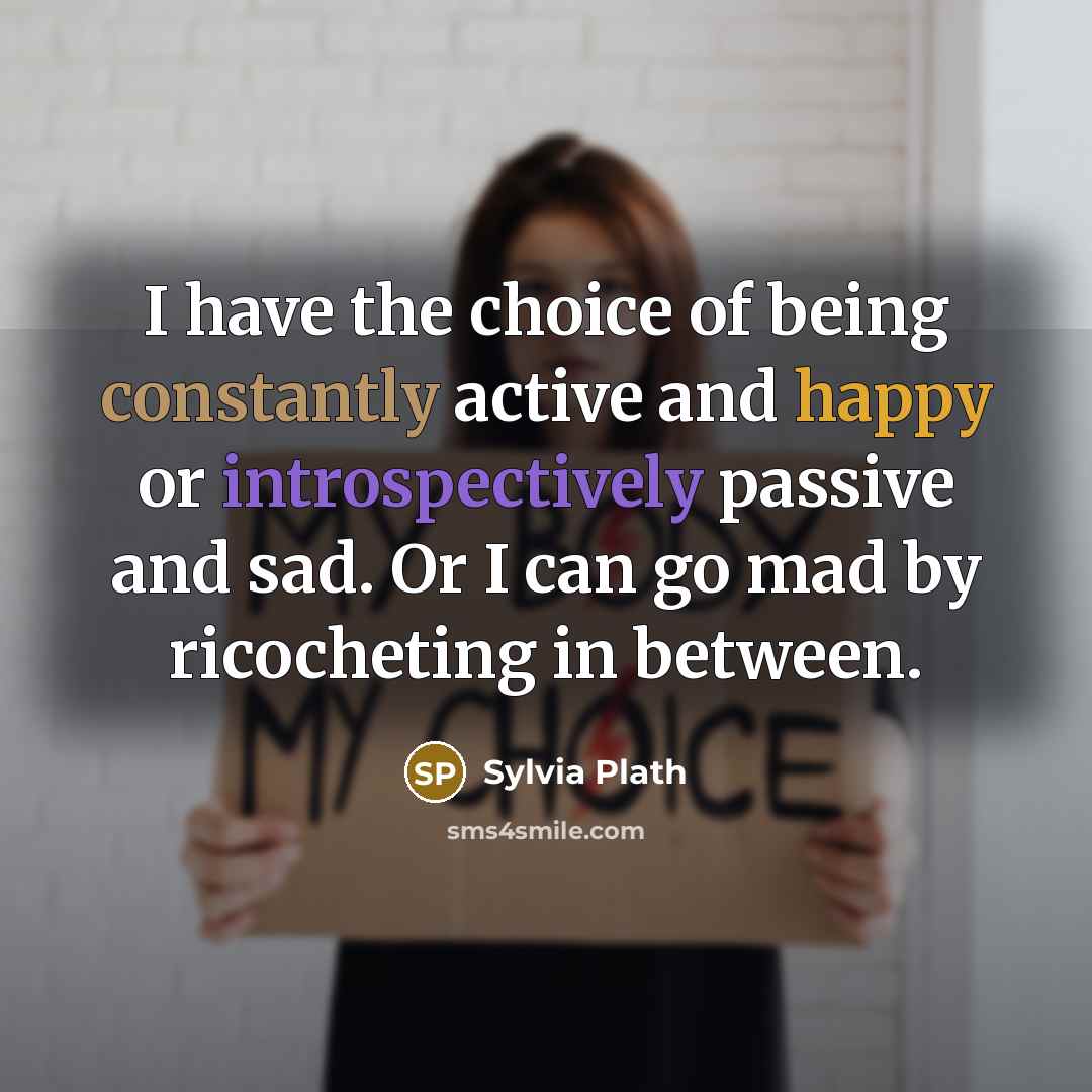 “I have the choice of being constantly active and happy or introspectively passive and sad. Or I can go mad by ricocheting in between.” quote by Sylvia Plath