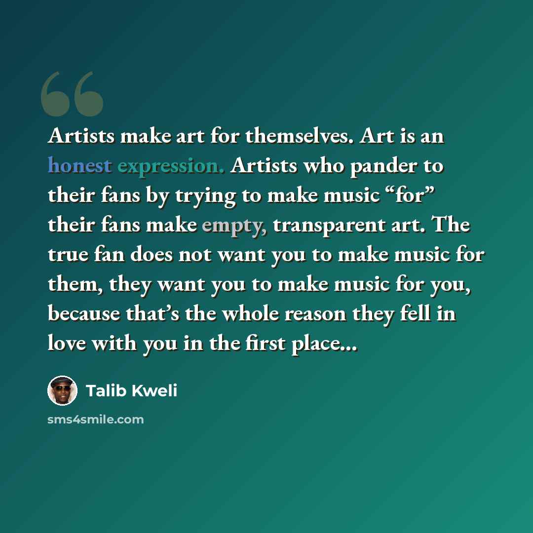 “Artists make art for themselves. Art is an honest expression. Artists who pander to their fans by trying to make music “for” their fans make empty, transparent art. The true fan does not want you to make music for them, they want you to make music for you, because that’s the whole reason they fell…” quote by Talib Kweli