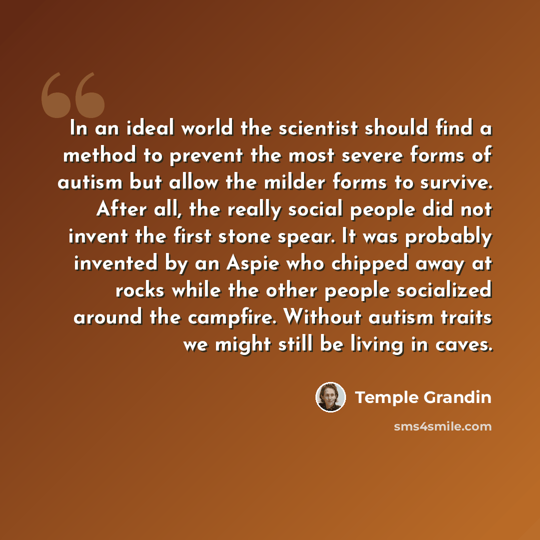 “In an ideal world the scientist should find a method to prevent the most severe forms of autism but allow the milder forms to survive. After all, the really social people did not invent the first stone spear. It was probably invented by an Aspie who chipped away at rocks while the other people…” quote by Temple Grandin
