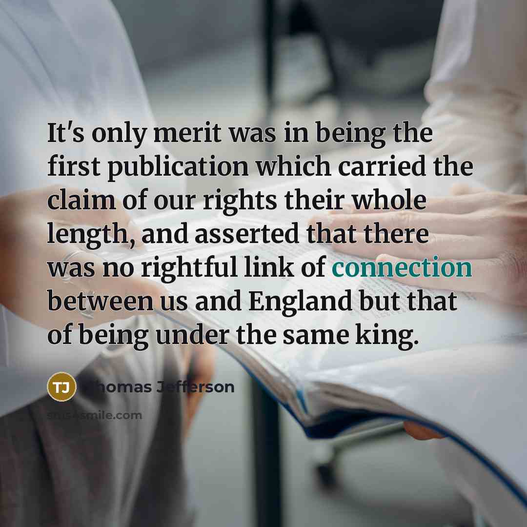 “It's only merit was in being the first publication which carried the claim of our rights their whole length, and asserted that there was no rightful link of connection between us and England but that of being under the same king.” quote by Thomas Jefferson