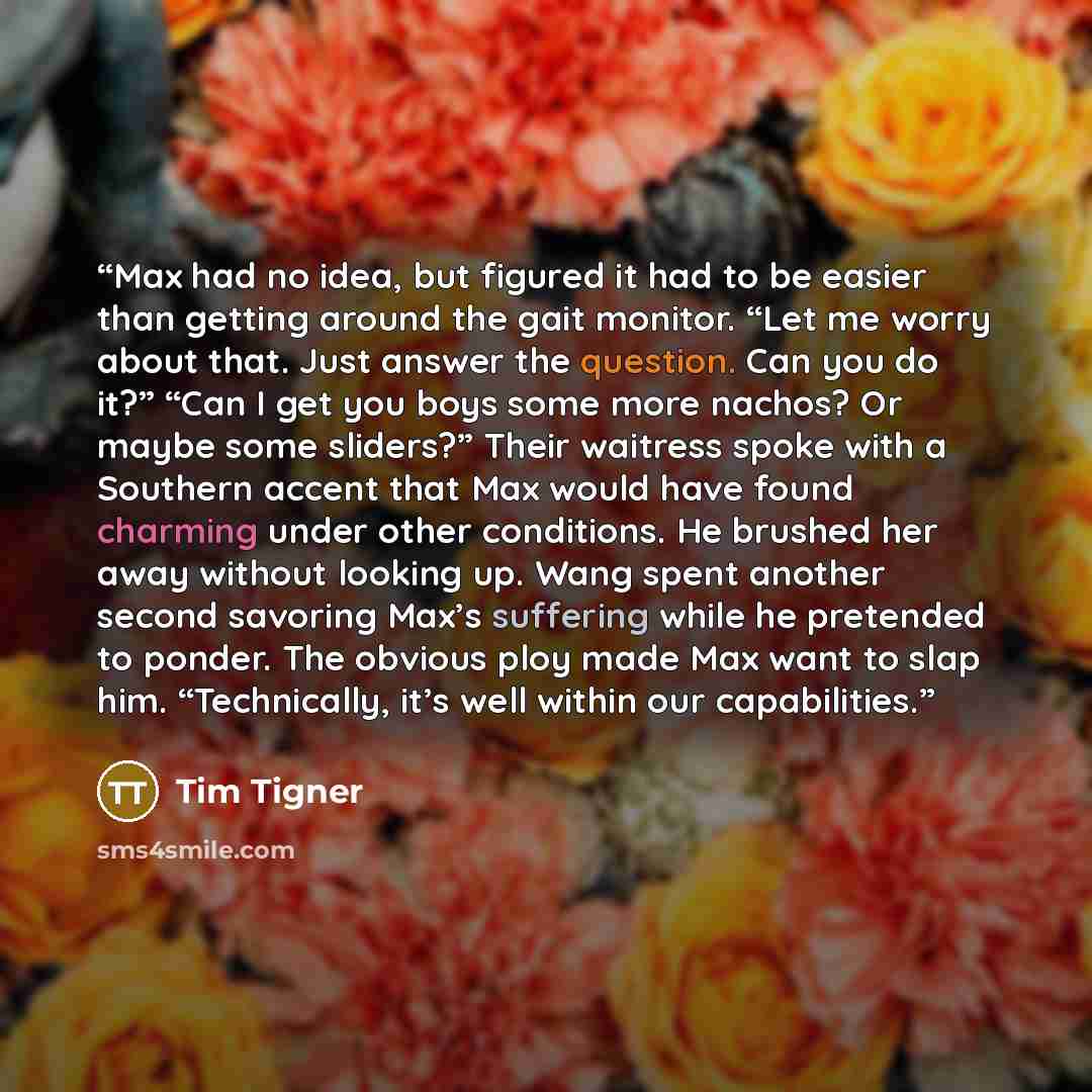 “Max had no idea, but figured it had to be easier than getting around the gait monitor. “Let me worry about that. Just answer the question. Can you do it?” “Can I get you boys some more nachos? Or maybe some sliders?” Their waitress spoke with a Southern accent that Max would have found charming…” quote by Tim Tigner
