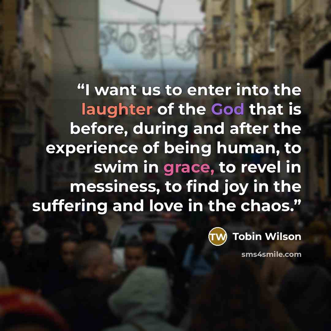 “I want us to enter into the laughter of the God that is before, during and after the experience of being human, to swim in grace, to revel in messiness, to find joy in the suffering and love in the chaos.” quote by Tobin Wilson