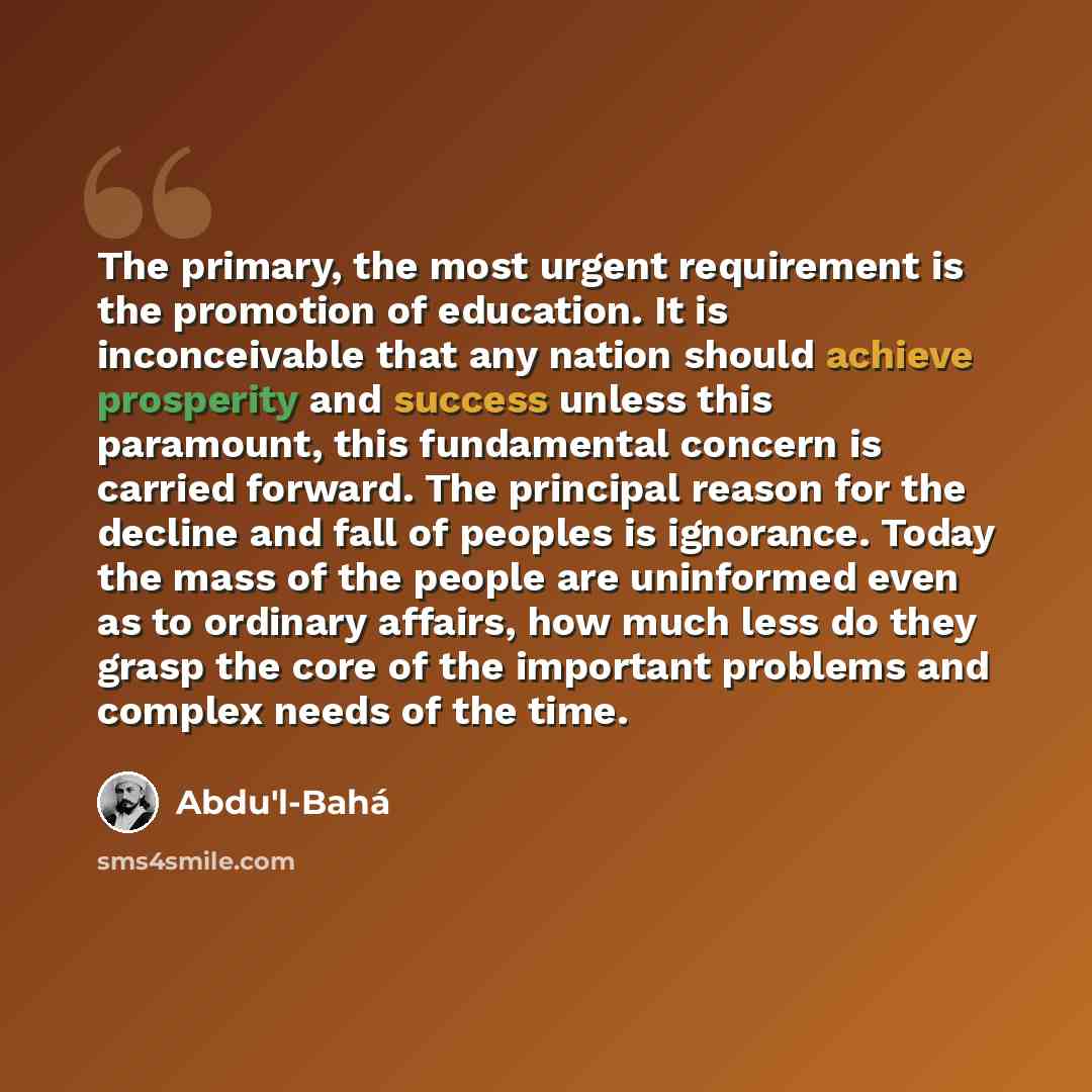 “The primary, the most urgent requirement is the promotion of education. It is inconceivable that any nation should achieve prosperity and success unless this paramount, this fundamental concern is carried forward. The principal reason for the decline and fall of peoples is ignorance. Today the…” quote by Abdu'l-Bahá