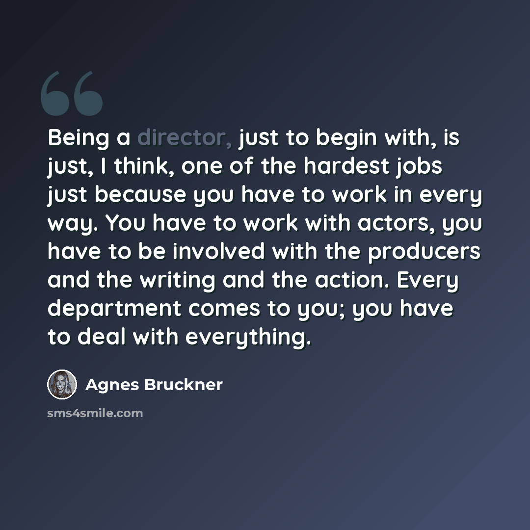 “Being a director, just to begin with, is just, I think, one of the hardest jobs just because you have to work in every way. You have to work with actors, you have to be involved with the producers and the writing and the action. Every department comes to you; you have to deal with everything.” quote by Agnes Bruckner