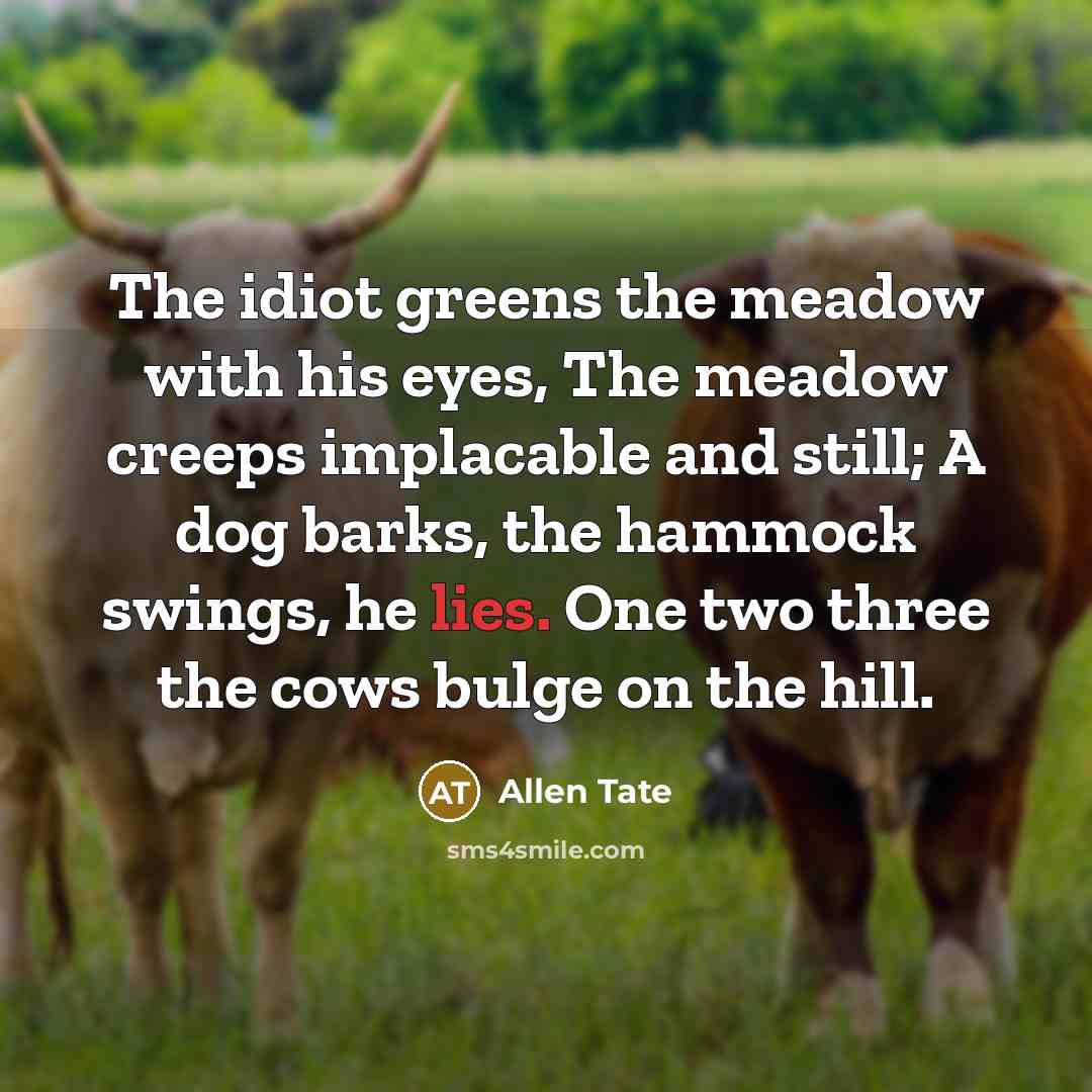 “The idiot greens the meadow with his eyes, The meadow creeps implacable and still; A dog barks, the hammock swings, he lies. One two three the cows bulge on the hill.” quote by Allen Tate