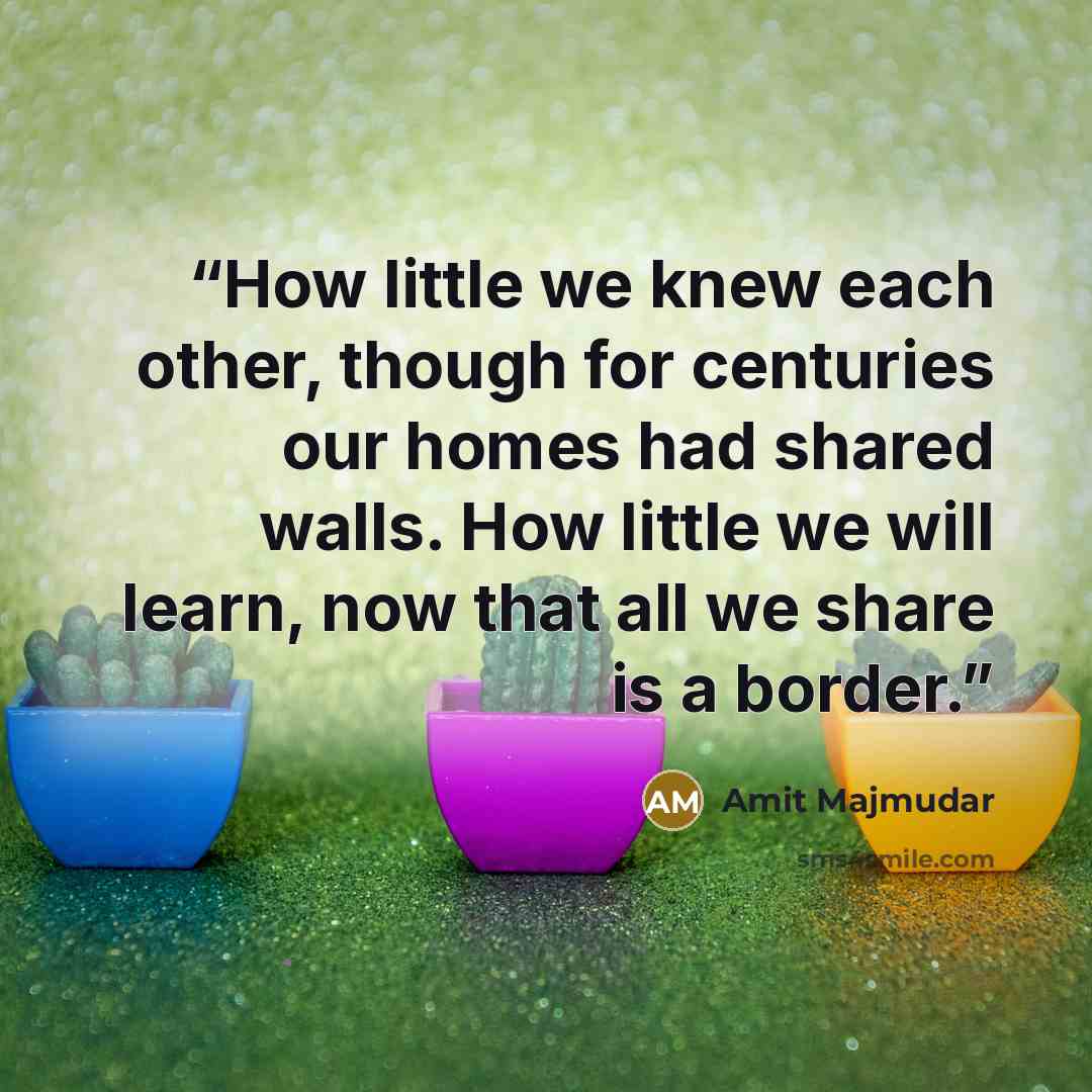 “How little we knew each other, though for centuries our homes had shared walls. How little we will learn, now that all we share is a border.” quote by Amit Majmudar