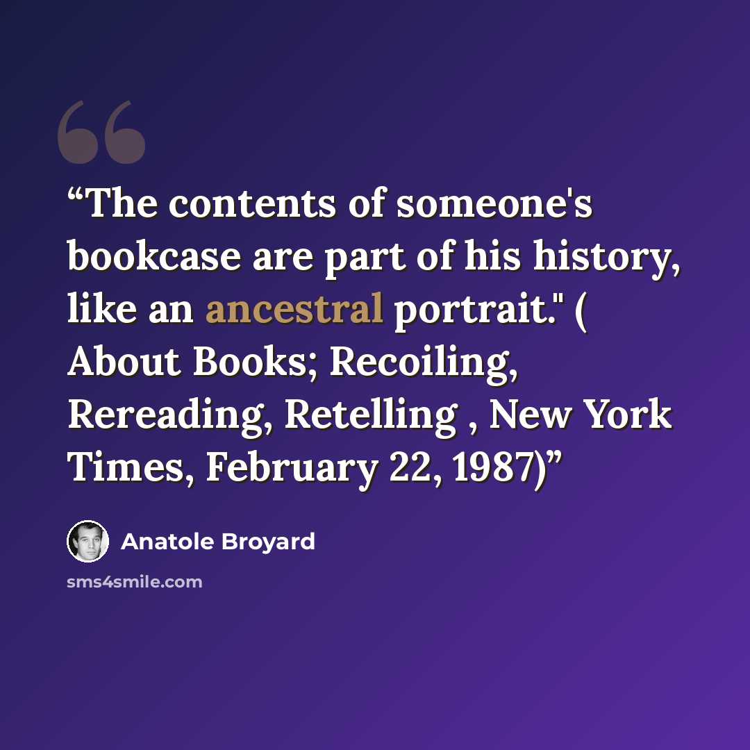 “The contents of someone's bookcase are part of his history, like an ancestral portrait." ( About Books; Recoiling, Rereading, Retelling , New York Times, February 22, 1987)” quote by Anatole Broyard