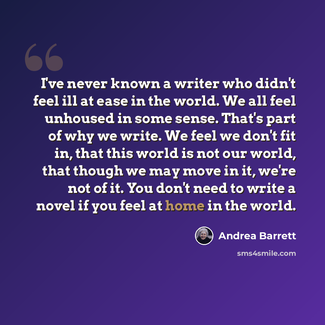 “I've never known a writer who didn't feel ill at ease in the world. We all feel unhoused in some sense. That's part of why we write. We feel we don't fit in, that this world is not our world, that though we may move in it, we're not of it. You don't need to write a novel if you feel at home in the…” quote by Andrea Barrett