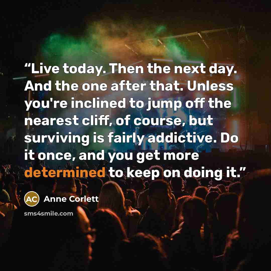 “Live today. Then the next day. And the one after that. Unless you're inclined to jump off the nearest cliff, of course, but surviving is fairly addictive. Do it once, and you get more determined to keep on doing it.” quote by Anne Corlett