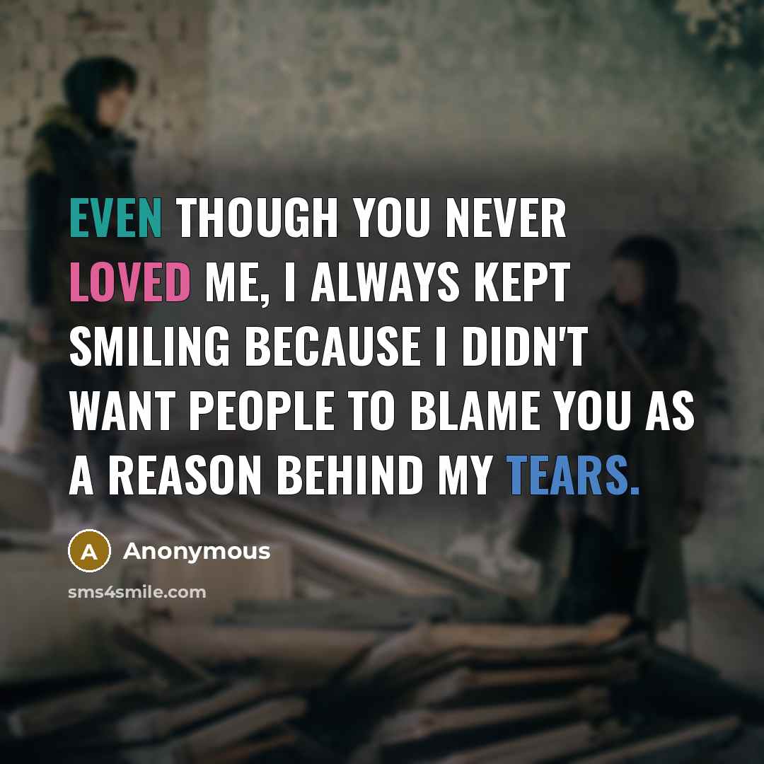 “Even though you never loved me, I always kept smiling because I didn't want people to blame you as a reason behind my tears.” quote by Anonymous