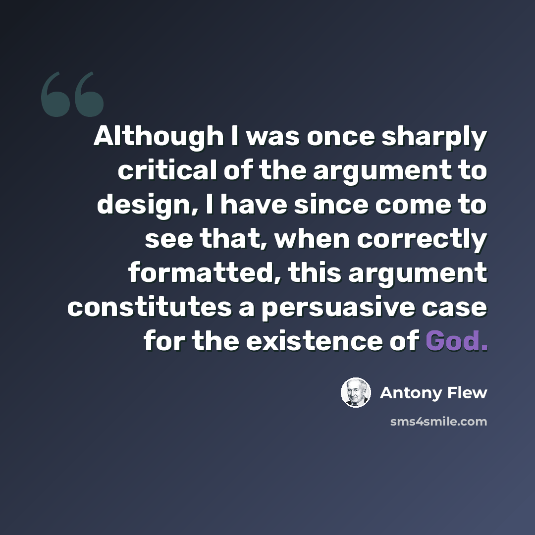 “Although I was once sharply critical of the argument to design, I have since come to see that, when correctly formatted, this argument constitutes a persuasive case for the existence of God.” quote by Antony Flew