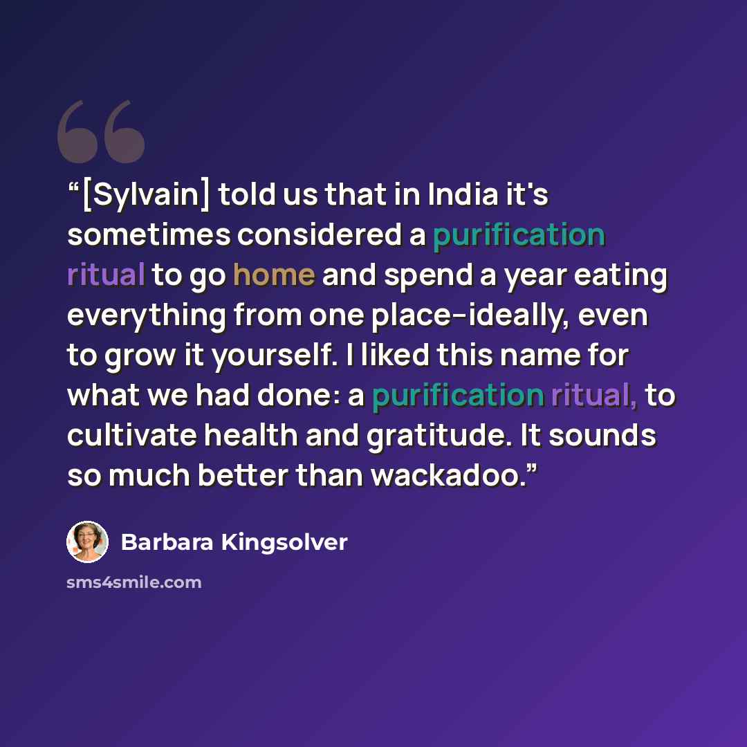 “[Sylvain] told us that in India it's sometimes considered a purification ritual to go home and spend a year eating everything from one place--ideally, even to grow it yourself. I liked this name for what we had done: a purification ritual, to cultivate health and gratitude. It sounds so much…” quote by Barbara Kingsolver