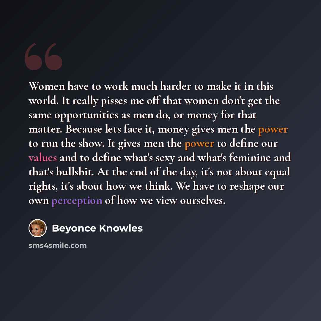 “Women have to work much harder to make it in this world. It really pisses me off that women don't get the same opportunities as men do, or money for that matter. Because lets face it, money gives men the power to run the show. It gives men the power to define our values and to define what's sexy…” quote by Beyonce Knowles