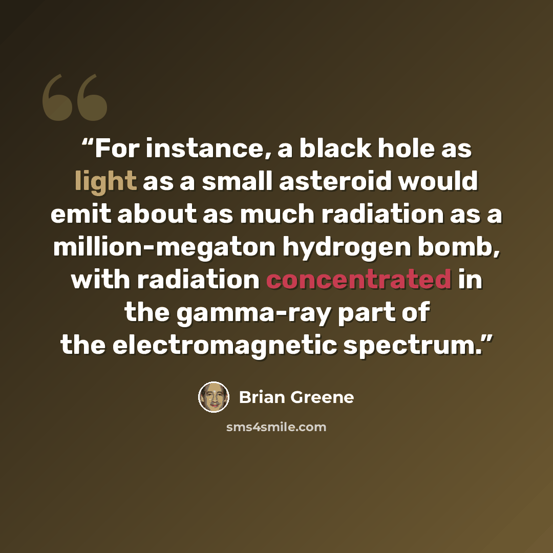 “For instance, a black hole as light as a small asteroid would emit about as much radiation as a million-megaton hydrogen bomb, with radiation concentrated in the gamma-ray part of the electromagnetic spectrum.” quote by Brian Greene