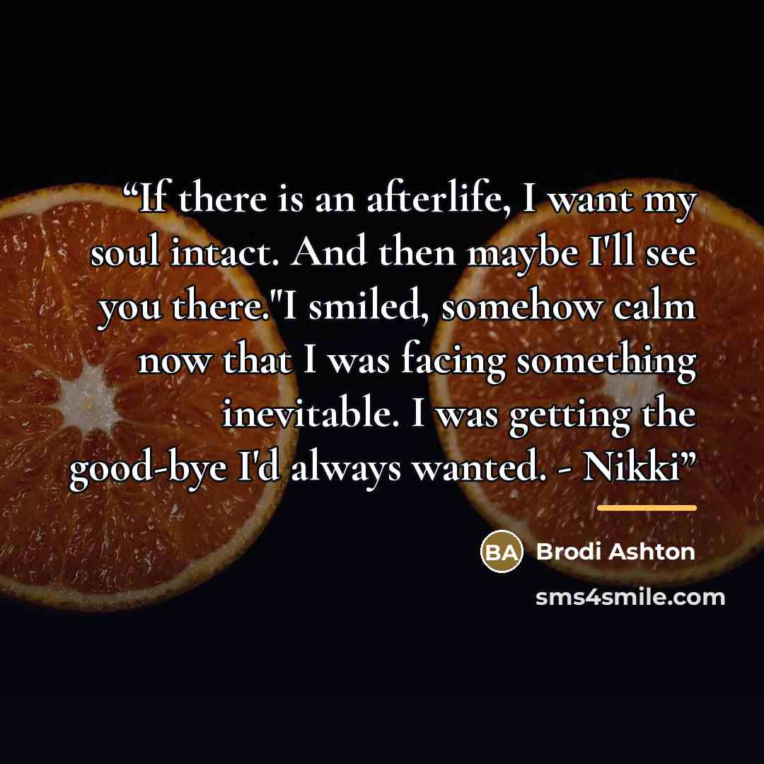 “If there is an afterlife, I want my soul intact. And then maybe I'll see you there."I smiled, somehow calm now that I was facing something inevitable. I was getting the good-bye I'd always wanted. - Nikki” quote by Brodi Ashton