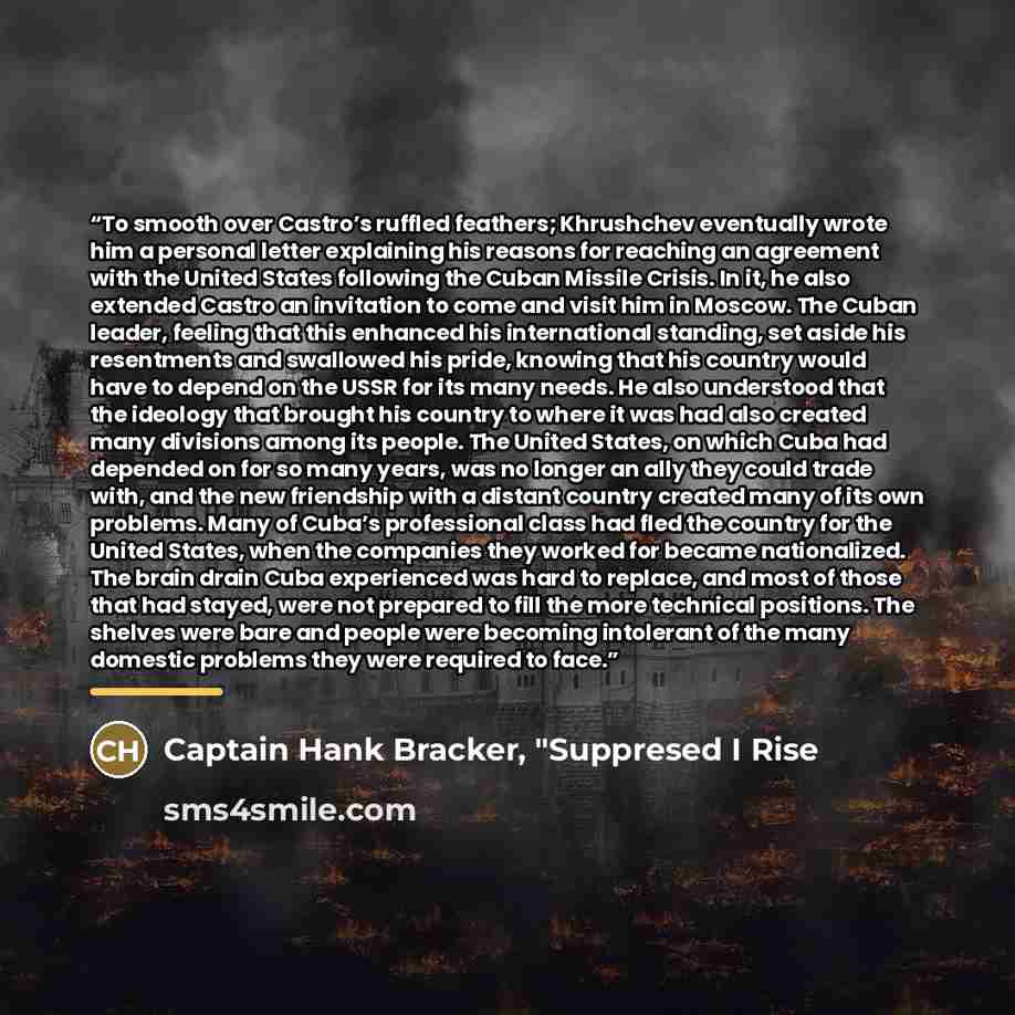 “To smooth over Castro’s ruffled feathers; Khrushchev eventually wrote him a personal letter explaining his reasons for reaching an agreement with the United States following the Cuban Missile Crisis. In it, he also extended Castro an invitation to come and visit him in Moscow. The Cuban leader…” quote by Captain Hank Bracker, "Suppresed I Rise