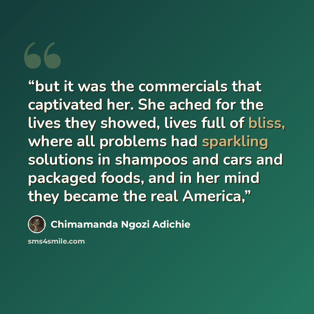 “but it was the commercials that captivated her. She ached for the lives they showed, lives full of bliss, where all problems had sparkling solutions in shampoos and cars and packaged foods, and in her mind they became the real America,” quote by Chimamanda Ngozi Adichie