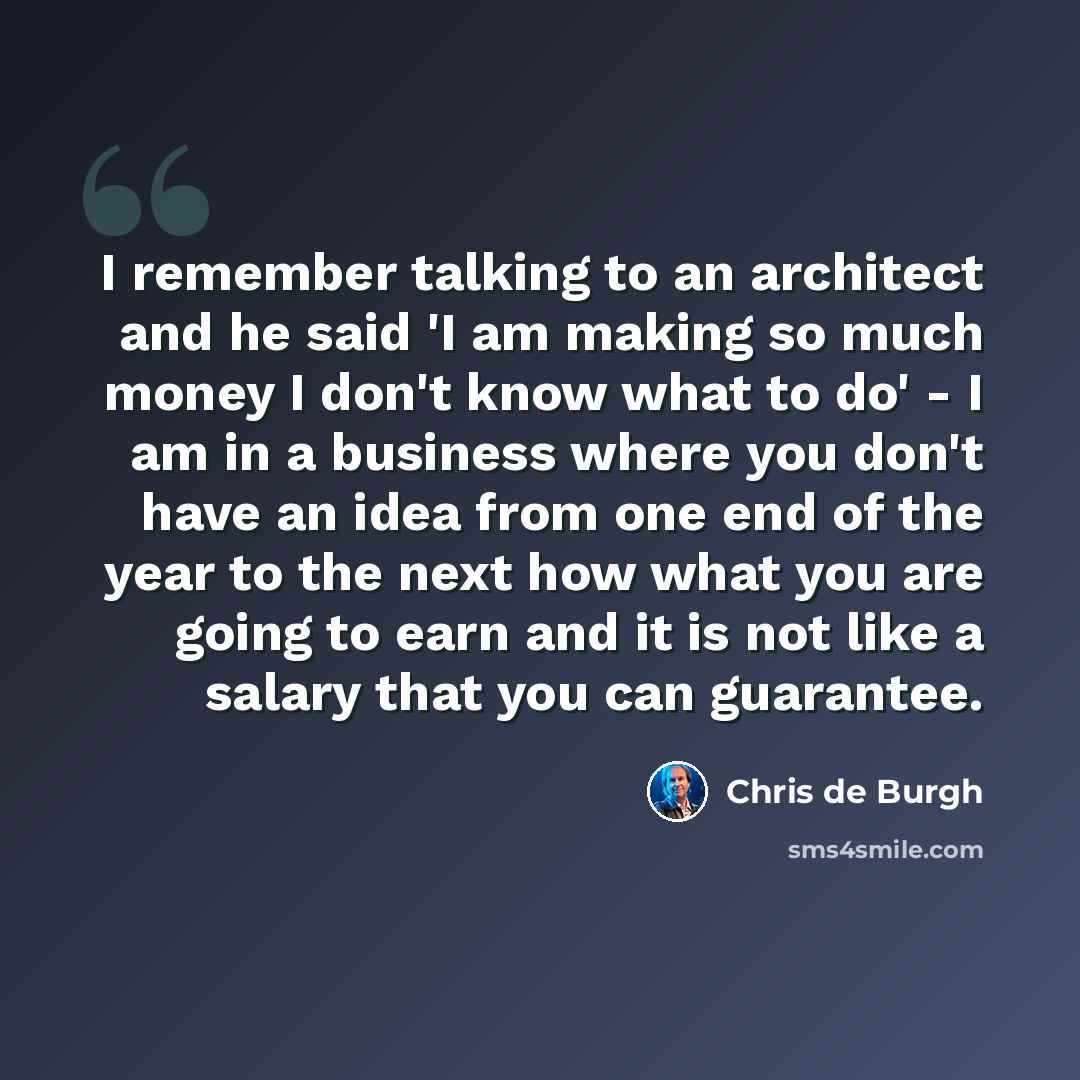 “I remember talking to an architect and he said 'I am making so much money I don't know what to do' - I am in a business where you don't have an idea from one end of the year to the next how what you are going to earn and it is not like a salary that you can guarantee.” quote by Chris de Burgh