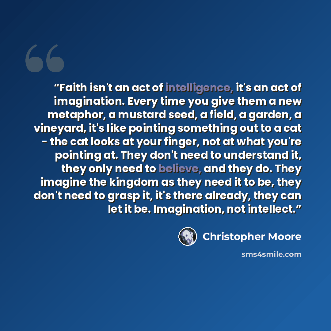“Faith isn't an act of intelligence, it's an act of imagination. Every time you give them a new metaphor, a mustard seed, a field, a garden, a vineyard, it's like pointing something out to a cat - the cat looks at your finger, not at what you're pointing at. They don't need to understand it, they…” quote by Christopher Moore
