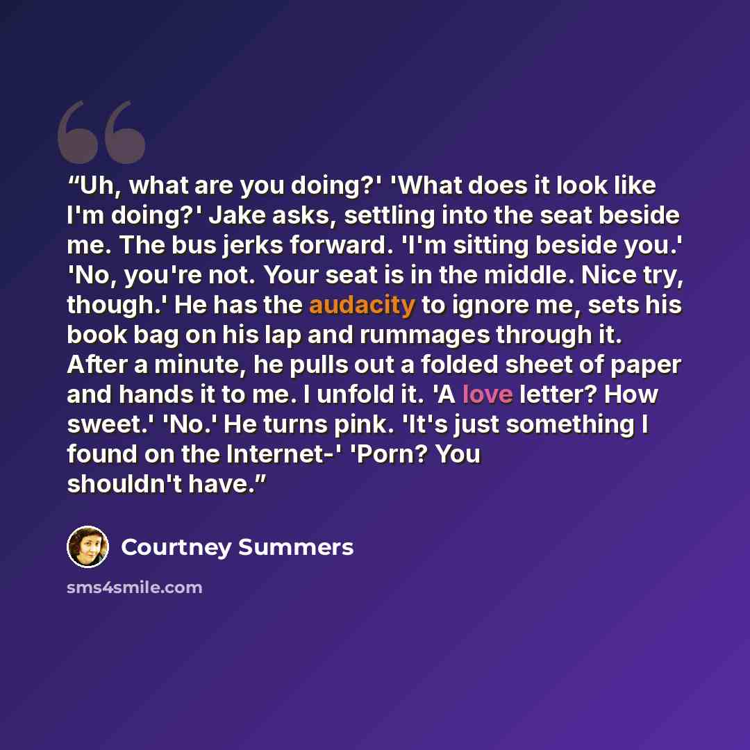 “Uh, what are you doing?' 'What does it look like I'm doing?' Jake asks, settling into the seat beside me. The bus jerks forward. 'I'm sitting beside you.' 'No, you're not. Your seat is in the middle. Nice try, though.' He has the audacity to ignore me, sets his book bag on his lap and rummages…” quote by Courtney Summers