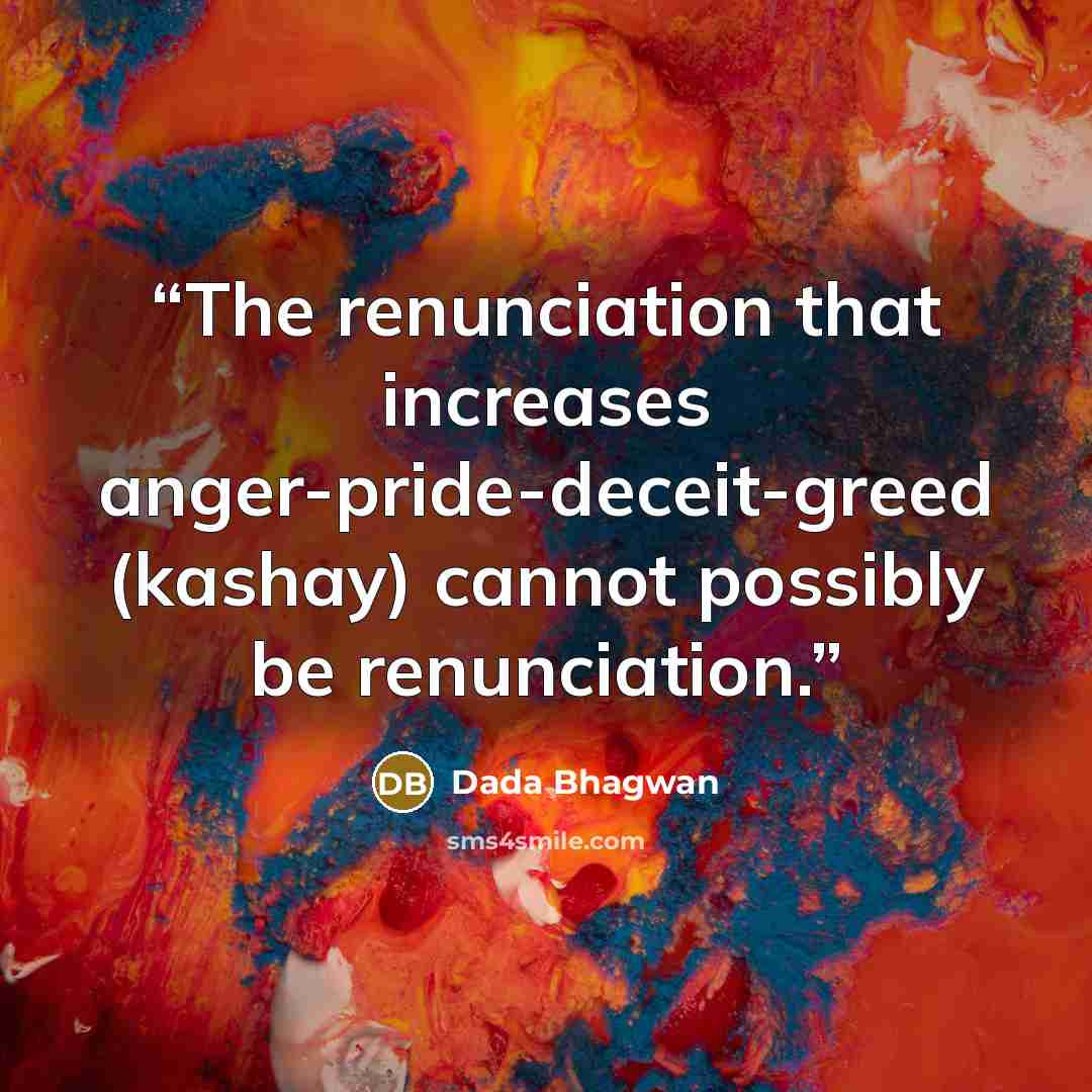 “The renunciation that increases anger-pride-deceit-greed (kashay) cannot possibly be renunciation.” quote by Dada Bhagwan