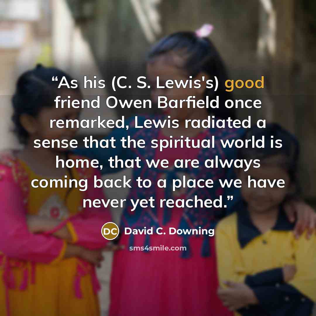 “As his (C. S. Lewis's) good friend Owen Barfield once remarked, Lewis radiated a sense that the spiritual world is home, that we are always coming back to a place we have never yet reached.” quote by David C. Downing