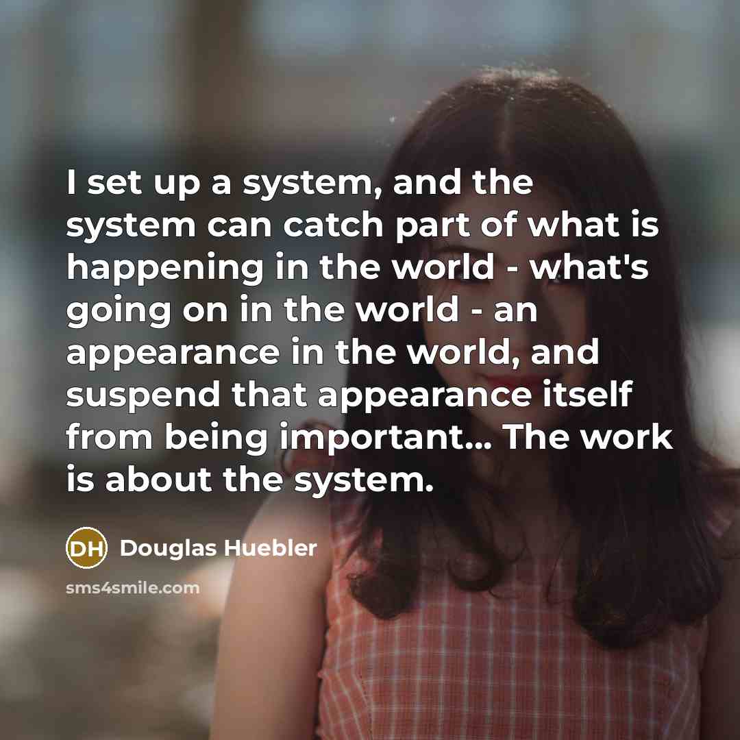 “I set up a system, and the system can catch part of what is happening in the world - what's going on in the world - an appearance in the world, and suspend that appearance itself from being important… The work is about the system.” quote by Douglas Huebler