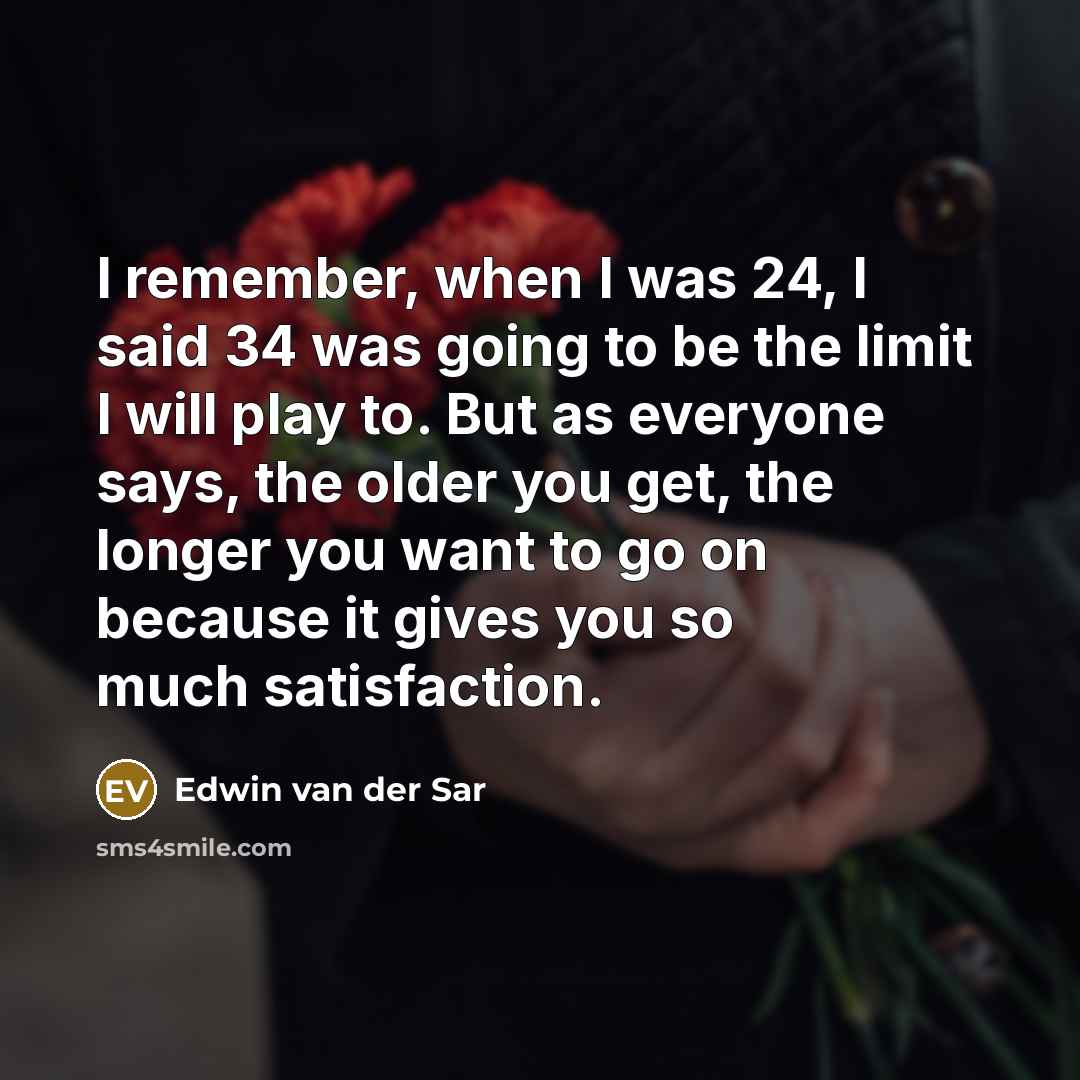 “I remember, when I was 24, I said 34 was going to be the limit I will play to. But as everyone says, the older you get, the longer you want to go on because it gives you so much satisfaction.” quote by Edwin van der Sar