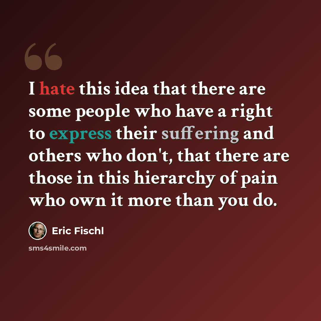 “I hate this idea that there are some people who have a right to express their suffering and others who don't, that there are those in this hierarchy of pain who own it more than you do.” quote by Eric Fischl